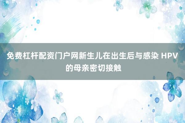 免费杠杆配资门户网新生儿在出生后与感染 HPV 的母亲密切接触