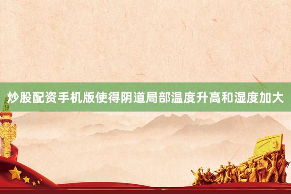 炒股配资手机版使得阴道局部温度升高和湿度加大