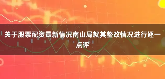 关于股票配资最新情况南山局就其整改情况进行逐一点评