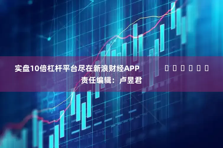 实盘10倍杠杆平台尽在新浪财经APP            						责任编辑：卢昱君