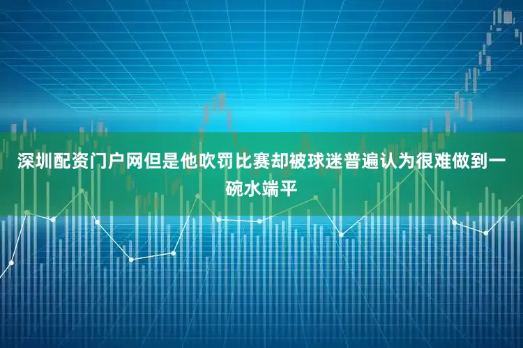 深圳配资门户网但是他吹罚比赛却被球迷普遍认为很难做到一碗水端平