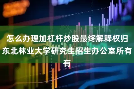 怎么办理加杠杆炒股最终解释权归东北林业大学研究生招生办公室所有