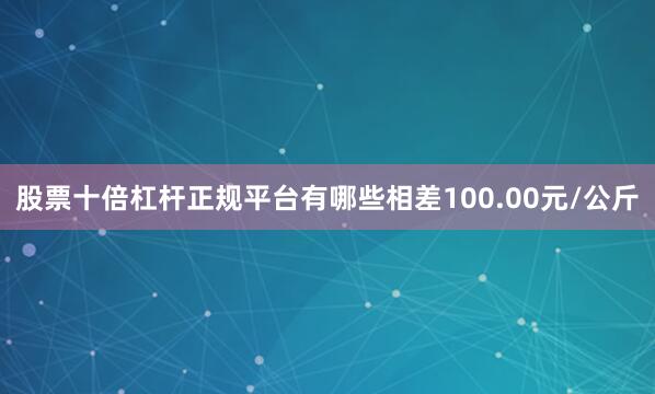 股票十倍杠杆正规平台有哪些相差100.00元/公斤
