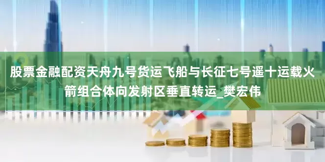 股票金融配资天舟九号货运飞船与长征七号遥十运载火箭组合体向发射区垂直转运_樊宏伟