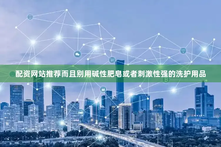 配资网站推荐而且别用碱性肥皂或者刺激性强的洗护用品