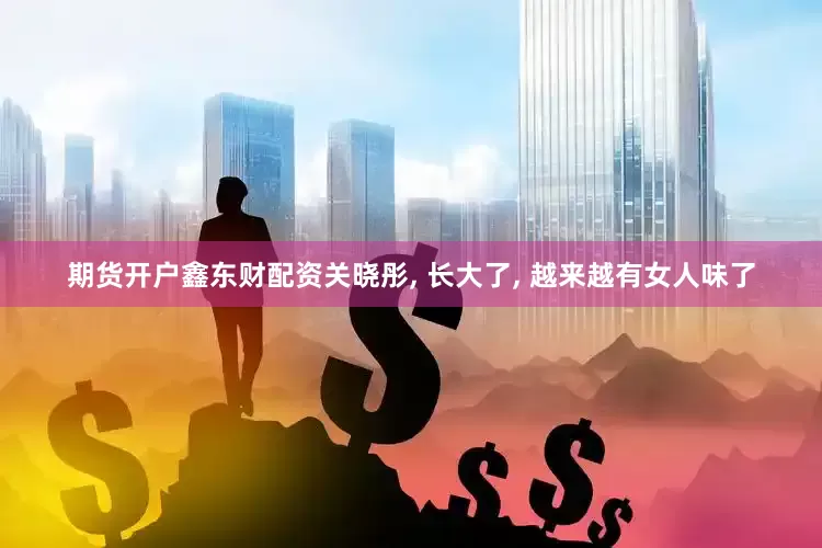 期货开户鑫东财配资关晓彤, 长大了, 越来越有女人味了