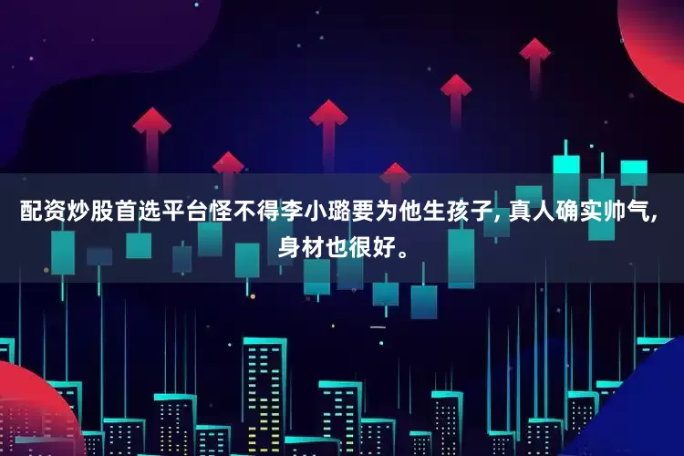 配资炒股首选平台怪不得李小璐要为他生孩子, 真人确实帅气, 身材也很好。