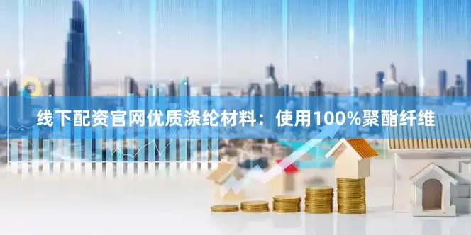 线下配资官网优质涤纶材料：使用100%聚酯纤维
