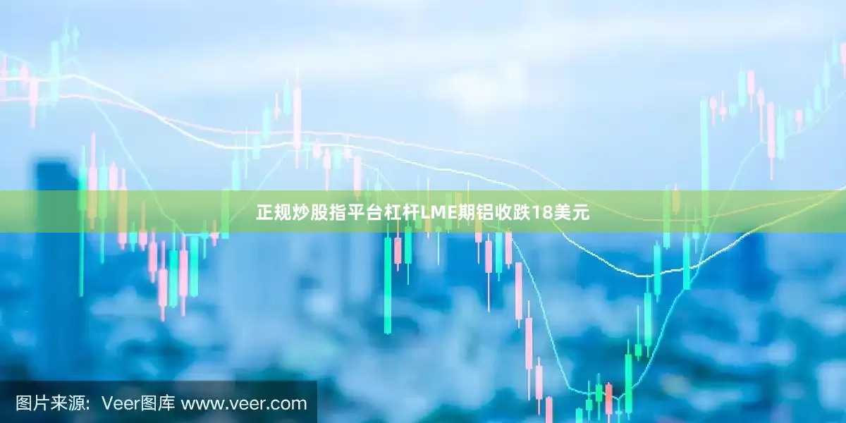 正规炒股指平台杠杆LME期铝收跌18美元